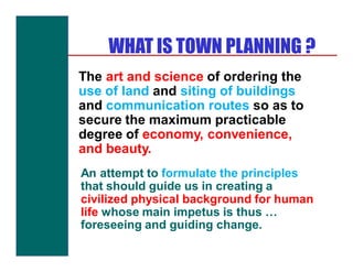 WHAT IS TOWN PLANNING ?
The art and science of ordering the
use of land and siting of buildings
and communication routes so as to
secure the maximum practicable
degree of economy, convenience,
and beauty.
An attempt to formulate the principles
that should guide us in creating a
civilized physical background for human
life whose main impetus is thus …
foreseeing and guiding change.
 