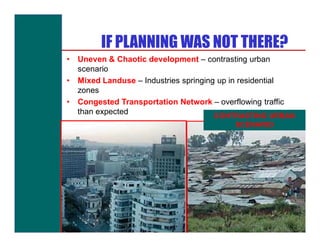 IF PLANNING WAS NOT THERE?
•   Uneven & Chaotic development – contrasting urban
    scenario
•   Mixed Landuse – Industries springing up in residential
    zones
•   Congested Transportation Network – overflowing traffic
    than expected
                                       CONTRASTING URBAN
                                           SCENARIO
 