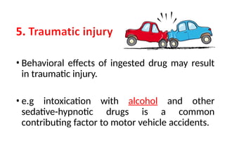 • Behavioral effects of ingested drug may result
in traumatic injury.
• e.g intoxication with alcohol and other
sedative-hypnotic drugs is a common
contributing factor to motor vehicle accidents.
 