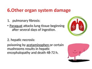 1. pulmonary fibrosis:
• Paraquat attacks lung tissue beginning
after several days of ingestion.
2. hepatic necrosis:
poisoning by acetaminophen or certain
mushrooms results in hepatic
encephalopathy and death 48-72 h.
 