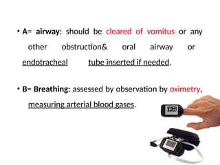 • A= airway: should be cleared of vomitus or any
other obstruction& oral airway or
endotracheal tube inserted if needed.
• B= Breathing: assessed by observation by oximetry,
measuring arterial blood gases.
 