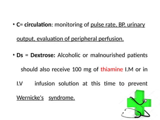 • C= circulation: monitoring of pulse rate, BP, urinary
output, evaluation of peripheral perfusion.
• Ds = Dextrose: Alcoholic or malnourished patients
should also receive 100 mg of thiamine I.M or in
I.V infusion solution at this time to prevent
Wernicke's syndrome.
 