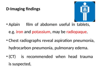 D-Imaging findings
• Aplain film of abdomen useful in tablets,
e.g. iron and potassium, may be radiopaque.
• Chest radiographs reveal aspiration pneumonia,
hydrocarbon pneumonia, pulmonary edema.
• (CT) is recommended when head trauma
is suspected,
 