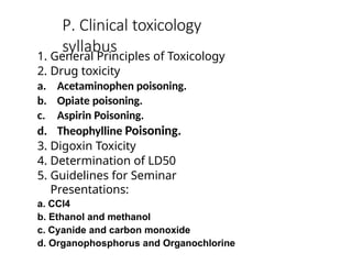 P. Clinical toxicology
syllabus
1. General Principles of Toxicology
2. Drug toxicity
a. Acetaminophen poisoning.
b. Opiate poisoning.
c. Aspirin Poisoning.
d. Theophylline Poisoning.
3. Digoxin Toxicity
4. Determination of LD50
5. Guidelines for Seminar
Presentations:
a. CCl4
b. Ethanol and methanol
c. Cyanide and carbon monoxide
d. Organophosphorus and Organochlorine
 