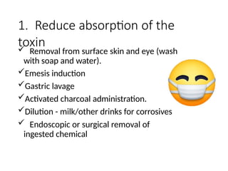 1. Reduce absorption of the
toxin
 Removal from surface skin and eye (wash
with soap and water).
Emesis induction
Gastric lavage
Activated charcoal administration.
Dilution - milk/other drinks for corrosives
 Endoscopic or surgical removal of
ingested chemical
 