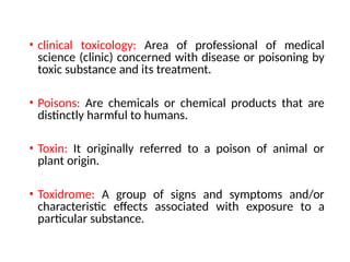 • clinical toxicology: Area of professional of medical
science (clinic) concerned with disease or poisoning by
toxic substance and its treatment.
• Poisons: Are chemicals or chemical products that are
distinctly harmful to humans.
• Toxin: It originally referred to a poison of animal or
plant origin.
• Toxidrome: A group of signs and symptoms and/or
characteristic effects associated with exposure to a
particular substance.
 