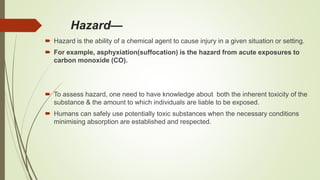 Hazard—
 Hazard is the ability of a chemical agent to cause injury in a given situation or setting.
 For example, asphyxiation(suffocation) is the hazard from acute exposures to
carbon monoxide (CO).
 To assess hazard, one need to have knowledge about both the inherent toxicity of the
substance & the amount to which individuals are liable to be exposed.
 Humans can safely use potentially toxic substances when the necessary conditions
minimising absorption are established and respected.
 