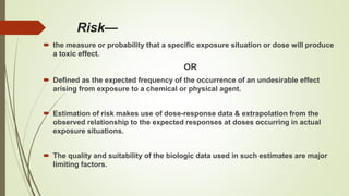 Risk—
 the measure or probability that a specific exposure situation or dose will produce
a toxic effect.
OR
 Defined as the expected frequency of the occurrence of an undesirable effect
arising from exposure to a chemical or physical agent.
 Estimation of risk makes use of dose-response data & extrapolation from the
observed relationship to the expected responses at doses occurring in actual
exposure situations.
 The quality and suitability of the biologic data used in such estimates are major
limiting factors.
 