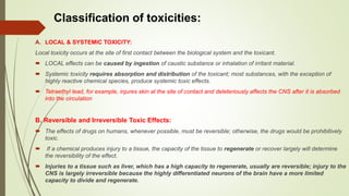 A. LOCAL & SYSTEMIC TOXICITY:
Local toxicity occurs at the site of first contact between the biological system and the toxicant.
 LOCAL effects can be caused by ingestion of caustic substance or inhalation of irritant material.
 Systemic toxicity requires absorption and distribution of the toxicant; most substances, with the exception of
highly reactive chemical species, produce systemic toxic effects.
 Tetraethyl lead, for example, injures skin at the site of contact and deleteriously affects the CNS after it is absorbed
into the circulation
B. Reversible and Irreversible Toxic Effects:
 The effects of drugs on humans, whenever possible, must be reversible; otherwise, the drugs would be prohibitively
toxic.
 If a chemical produces injury to a tissue, the capacity of the tissue to regenerate or recover largely will determine
the reversibility of the effect.
 Injuries to a tissue such as liver, which has a high capacity to regenerate, usually are reversible; injury to the
CNS is largely irreversible because the highly differentiated neurons of the brain have a more limited
capacity to divide and regenerate.
Classification of toxicities:
 