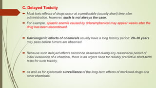 C. Delayed Toxicity
 Most toxic effects of drugs occur at a predictable (usually short) time after
administration. However, such is not always the case.
 For example, aplastic anemia caused by chloramphenicol may appear weeks after the
drug has been discontinued.
 Carcinogenic effects of chemicals usually have a long latency period: 20–30 years
may pass before tumors are observed.
 Because such delayed effects cannot be assessed during any reasonable period of
initial evaluation of a chemical, there is an urgent need for reliably predictive short-term
tests for such toxicity,
 as well as for systematic surveillance of the long-term effects of marketed drugs and
other chemicals.
 