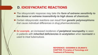 D. IDIOSYNCRATIC REACTIONS
 The idiosyncratic response may take the form of extreme sensitivity to
low doses or extreme insensitivity to high doses of chemicals.
 Certain idiosyncratic reactions can result from genetic polymorphisms
that cause individual differences in drug pharmacokinetics;
 for example, an increased incidence of peripheral neuropathy is seen
in patients with inherited deficiencies in acetylation when isoniazid is
used to treat tuberculosis.
REFERENCE: GOODMAN & GILMAN’S:
CHEPTER: Principles of Toxicology and
Treatment of Poisoning
 