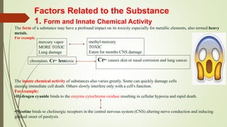 Factors Related to the Substance
1. Form and Innate Chemical Activity
The form of a substance may have a profound impact on its toxicity especially for metallic elements, also termed heavy
metals.
For example,
The innate chemical activity of substances also varies greatly. Some can quickly damage cells
causing immediate cell death. Others slowly interfere only with a cell's function.
For example:
•Hydrogen cyanide binds to the enzyme cytochrome oxidase resulting in cellular hypoxia and rapid death.
•Nicotine binds to cholinergic receptors in the central nervous system (CNS) altering nerve conduction and inducing
gradual onset of paralysis
mercury vapor
MORE TOXIC
Lung damage
methyl mercury
TOXIC
Eaten for months CNS damage
chromium. Cr3+ lesstoxic Cr6+ causes skin or nasal corrosion and lung cancer.
 