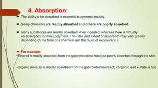 4. Absorption:
 The ability to be absorbed is essential to systemic toxicity.
 Some chemicals are readily absorbed and others are poorly absorbed.
 many substances are readily absorbed when ingested, whereas there is virtually
no absorption for most polymers. The rates and extent of absorption may vary greatly
depending on the form of a chemical and the route of exposure to it.
 For example:
•Ethanol is readily absorbed from the gastrointestinal tract but poorly absorbed through the skin.
•Organic mercury is readily absorbed from the gastrointestinal tract; inorganic lead sulfate is not.
 