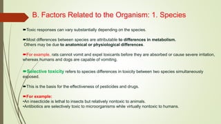 B. Factors Related to the Organism: 1. Species
Toxic responses can vary substantially depending on the species.
Most differences between species are attributable to differences in metabolism.
Others may be due to anatomical or physiological differences.
For example, rats cannot vomit and expel toxicants before they are absorbed or cause severe irritation,
whereas humans and dogs are capable of vomiting.
Selective toxicity refers to species differences in toxicity between two species simultaneously
exposed.
This is the basis for the effectiveness of pesticides and drugs.
For example:
•An insecticide is lethal to insects but relatively nontoxic to animals.
•Antibiotics are selectively toxic to microorganisms while virtually nontoxic to humans.
 
