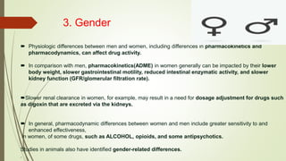 3. Gender
 Physiologic differences between men and women, including differences in pharmacokinetics and
pharmacodynamics, can affect drug activity.
 In comparison with men, pharmacokinetics(ADME) in women generally can be impacted by their lower
body weight, slower gastrointestinal motility, reduced intestinal enzymatic activity, and slower
kidney function (GFR/glomerular filtration rate).
Slower renal clearance in women, for example, may result in a need for dosage adjustment for drugs such
as digoxin that are excreted via the kidneys.
 In general, pharmacodynamic differences between women and men include greater sensitivity to and
enhanced effectiveness,
in women, of some drugs, such as ALCOHOL, opioids, and some antipsychotics.
Studies in animals also have identified gender-related differences.
.
 