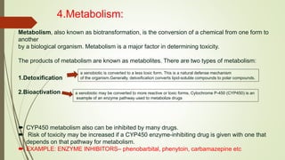 4.Metabolism:
Metabolism, also known as biotransformation, is the conversion of a chemical from one form to
another
by a biological organism. Metabolism is a major factor in determining toxicity.
The products of metabolism are known as metabolites. There are two types of metabolism:
1.Detoxification
2.Bioactivation
 CYP450 metabolism also can be inhibited by many drugs.
 Risk of toxicity may be increased if a CYP450 enzyme-inhibiting drug is given with one that
depends on that pathway for metabolism.
 EXAMPLE: ENZYME INHIBITORS– phenobarbital, phenytoin, carbamazepine etc
a xenobiotic is converted to a less toxic form. This is a natural defense mechanism
of the organism.Generally, detoxification converts lipid-soluble compounds to polar compounds.
a xenobiotic may be converted to more reactive or toxic forms. Cytochrome P-450 (CYP450) is an
example of an enzyme pathway used to metabolize drugs
 