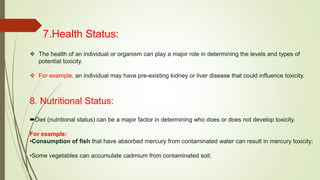 7.Health Status:
 The health of an individual or organism can play a major role in determining the levels and types of
potential toxicity.
 For example, an individual may have pre-existing kidney or liver disease that could influence toxicity.
8. Nutritional Status:
Diet (nutritional status) can be a major factor in determining who does or does not develop toxicity.
For example:
•Consumption of fish that have absorbed mercury from contaminated water can result in mercury toxicity;
•Some vegetables can accumulate cadmium from contaminated soil;
 