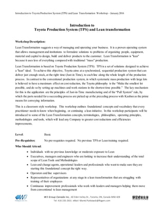 Introduction to Toyota Production System (TPS) and Lean Transformation Workshop – January 2016
W3 Group Canada Inc., 60 Eden Valley Dr., Toronto, ON, Canada M9A 4Z8
Tel: 416-235-2631 eMail: Marek.Piatkowski@Rogers.com
Introduction to
Toyota Production System (TPS) and Lean transformation
Workshop Description:
Lean Transformation suggests a way of managing and operating your business. It is a proven operating system
that allows management and institutions to formulate solutions to problems of organizing people, equipment,
material and capital to design, build and deliver products to the customer. Lean Transformation is "lean"
because it uses less of everything compared with traditional "mass" production.
Lean Transformation is based on Toyota Production System (TPS). TPS is a set of solutions designed to achieve
a "lean" ideal. To achieve this objective, Toyota aims at a synchronized, sequential production system that can
deliver just enough stock, at the right time (Just-in Time), to each line along the whole length of the production
process. In contrast to the conventional production system, in which systematic mass production with large lots
is believed to have a maximum effect on cost reduction, the Toyota philosophy is the “Make the smallest lot
possible, and do so by setting up machines and work stations in the shortest time possible.” The key mechanism
for this is the application are the principles of Just-in-Time manufacturing and of the “Pull System” rule, by
which the parts needed for a succeeding process are picked up at the preceding process with Kanban as the prime
means for conveying information.
This is a classroom style workshop. This workshop outlines foundational concepts and vocabulary that every
practitioner needs to know when beginning, or continuing a lean initiative. In this workshop participants will be
introduced to some of the Lean Transformation concepts,terminologies, philosophies, operating principles,
methodologies and tools, which will lead any Company to greater cost reductions and efficiencies
improvements.
Level: Basic
Pre-Requisites: No pre-requisites required. No previous TPS or Lean training required.
Who Should Attend:
 Individuals with no previous knowledge or moderate exposure to Lean
 Executives, managers and engineers who are looking to increase their understanding of the total
scope of Lean Tools and Methodologies
 Lean and change agents, operational leaders and professionals who want to make sure they are
starting this foundational concept the right way.
 Operators and line supervisors
 Representatives of organizations at any stage in a lean transformation that are struggling with
training of their employees
 Continuous improvement professionals who work with leaders and managers helping them move
from conventional to lean management
 