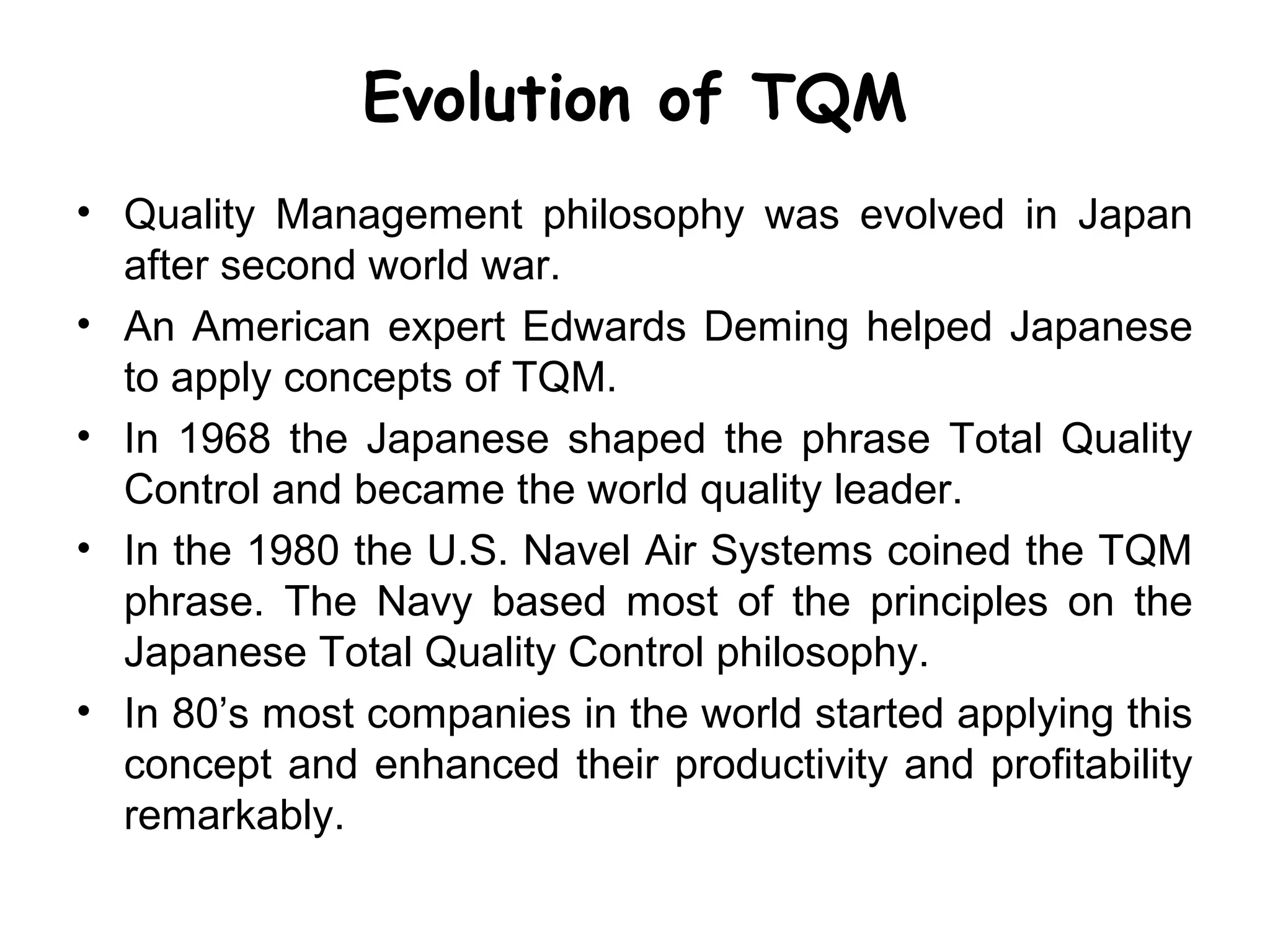 Evolution of TQM
• Quality Management philosophy was evolved in Japan
  after second world war.
• An American expert Edwards Deming helped Japanese
  to apply concepts of TQM.
• In 1968 the Japanese shaped the phrase Total Quality
  Control and became the world quality leader.
• In the 1980 the U.S. Navel Air Systems coined the TQM
  phrase. The Navy based most of the principles on the
  Japanese Total Quality Control philosophy.
• In 80’s most companies in the world started applying this
  concept and enhanced their productivity and profitability
  remarkably.
 