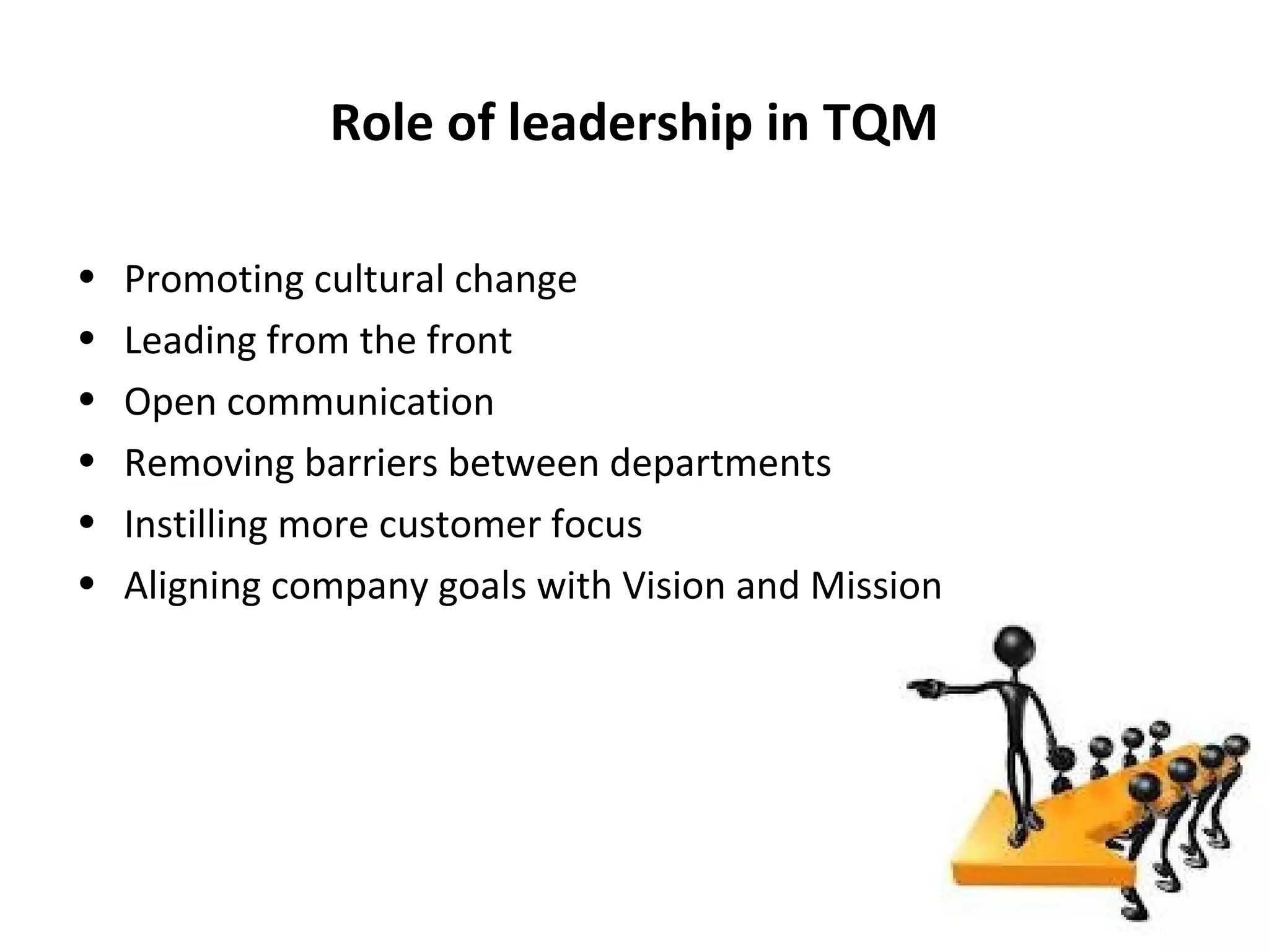 Role of leadership in TQM

•   Promoting cultural change
•   Leading from the front
•   Open communication
•   Removing barriers between departments
•   Instilling more customer focus
•   Aligning company goals with Vision and Mission
 