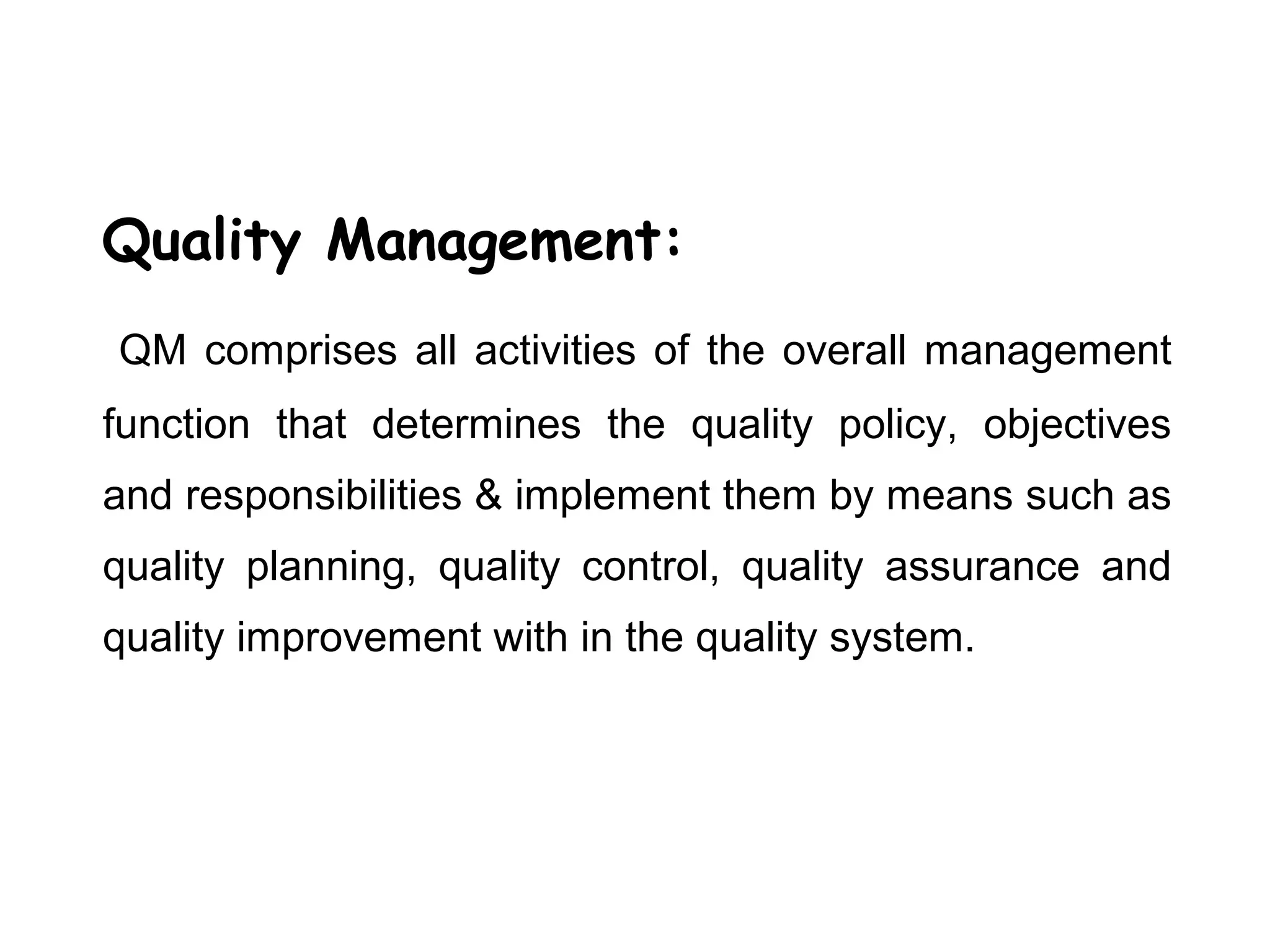 Quality Management:
QM comprises all activities of the overall management
function that determines the quality policy, objectives
and responsibilities & implement them by means such as
quality planning, quality control, quality assurance and
quality improvement with in the quality system.
 