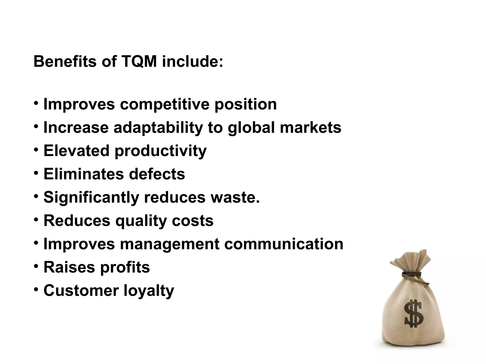Benefits of TQM include:

• Improves competitive position
• Increase adaptability to global markets
• Elevated productivity
• Eliminates defects
• Significantly reduces waste.
• Reduces quality costs
• Improves management communication
• Raises profits
• Customer loyalty
 