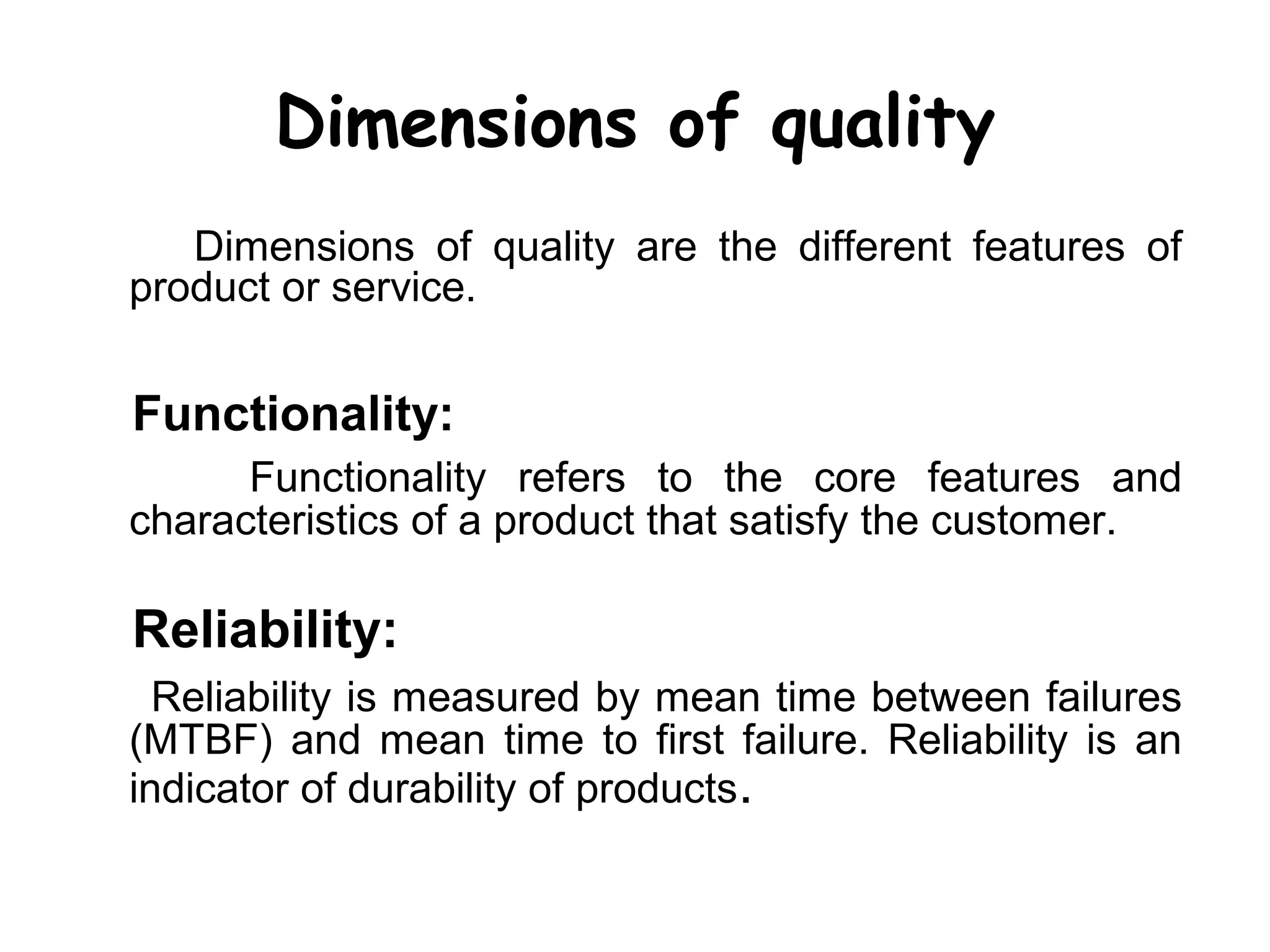 Dimensions of quality
   Dimensions of quality are the different features of
product or service.


Functionality:
      Functionality refers to the core features and
characteristics of a product that satisfy the customer.

Reliability:
  Reliability is measured by mean time between failures
(MTBF) and mean time to first failure. Reliability is an
indicator of durability of products.
 
