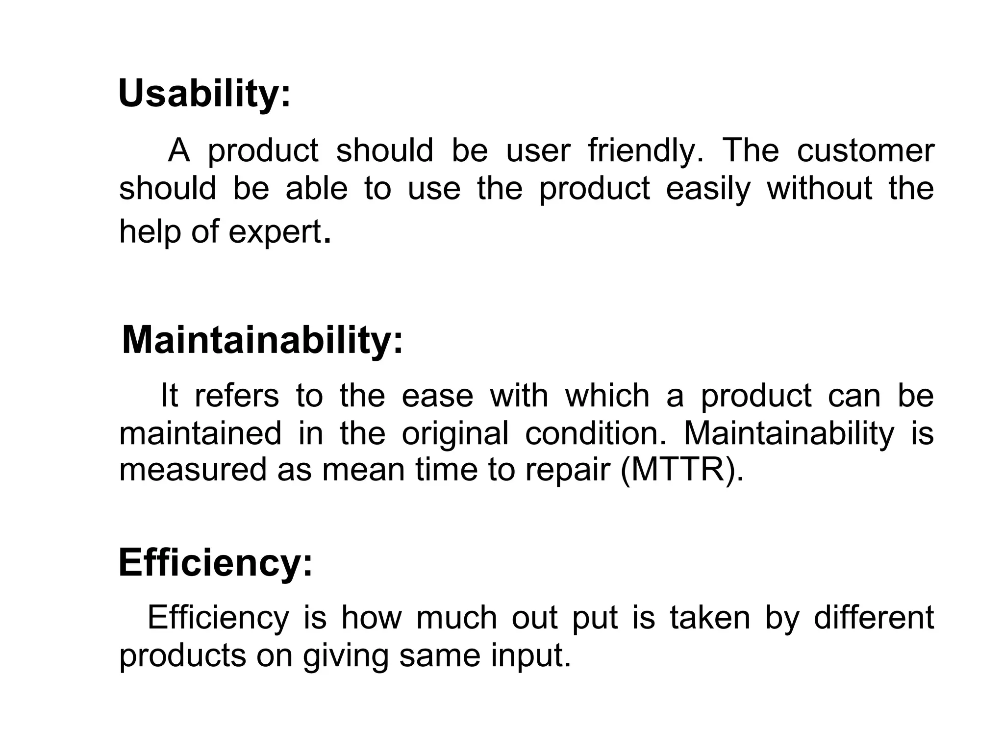 Usability:
   A product should be user friendly. The customer
should be able to use the product easily without the
help of expert.


Maintainability:
  It refers to the ease with which a product can be
maintained in the original condition. Maintainability is
measured as mean time to repair (MTTR).

Efficiency:
  Efficiency is how much out put is taken by different
products on giving same input.
 