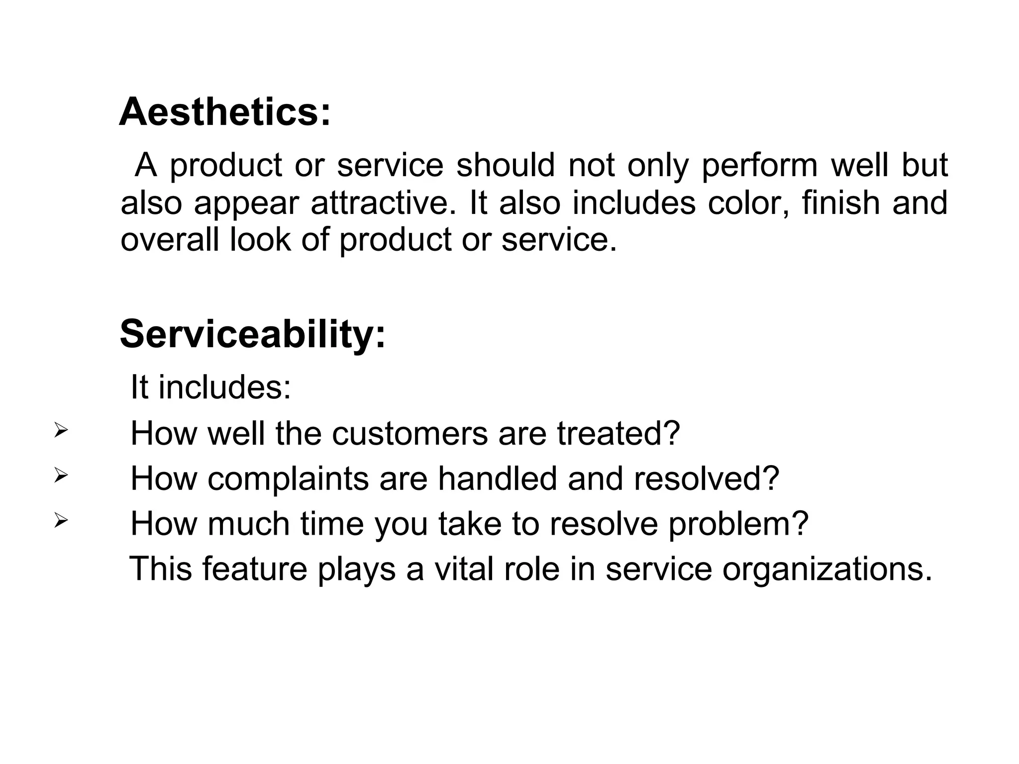 Aesthetics:
     A product or service should not only perform well but
    also appear attractive. It also includes color, finish and
    overall look of product or service.

    Serviceability:
    It includes:
   How well the customers are treated?
   How complaints are handled and resolved?
   How much time you take to resolve problem?
    This feature plays a vital role in service organizations.
 