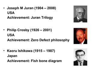 • Joseph M Juran (1904 – 2008)
  USA
  Achievement: Juran Trilogy


• Philip Crosby (1926 – 2001)
  USA
  Achievement: Zero Defect philosophy


• Kaoru Ishikawa (1915 – 1987)
  Japan
  Achievement: Fish bone diagram
 