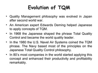 Evolution of TQM
• Quality Management philosophy was evolved in Japan
  after second world war.
• An American expert Edwards Deming helped Japanese
  to apply concepts of TQM.
• In 1968 the Japanese shaped the phrase Total Quality
  Control and became the world quality leader.
• In the 1980 the U.S. Navel Air Systems coined the TQM
  phrase. The Navy based most of the principles on the
  Japanese Total Quality Control philosophy.
• In 80’s most companies in the world started applying this
  concept and enhanced their productivity and profitability
  remarkably.
 
