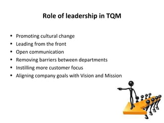 Role of leadership in TQM

•   Promoting cultural change
•   Leading from the front
•   Open communication
•   Removing barriers between departments
•   Instilling more customer focus
•   Aligning company goals with Vision and Mission
 