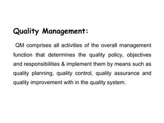 Quality Management:
QM comprises all activities of the overall management
function that determines the quality policy, objectives
and responsibilities & implement them by means such as
quality planning, quality control, quality assurance and
quality improvement with in the quality system.
 