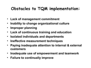 Obstacles to TQM implementation:

• Lack of management commitment
• Inability to change organizational culture
• Improper planning
• Lack of continuous training and education
• Isolated individuals and departments
• Ineffective measurement techniques
• Paying inadequate attention to internal & external
  customers
• Inadequate use of empowerment and teamwork
• Failure to continually improve
 