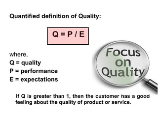 Quantified definition of Quality:


                Q=P/E

where,
Q = quality
P = performance
E = expectations

  If Q is greater than 1, then the customer has a good
  feeling about the quality of product or service.
 