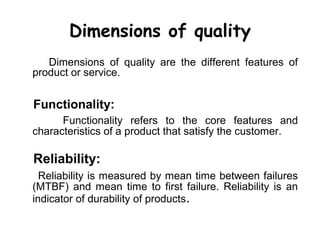 Dimensions of quality
   Dimensions of quality are the different features of
product or service.


Functionality:
      Functionality refers to the core features and
characteristics of a product that satisfy the customer.

Reliability:
  Reliability is measured by mean time between failures
(MTBF) and mean time to first failure. Reliability is an
indicator of durability of products.
 