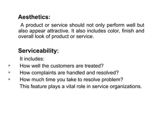Aesthetics:
     A product or service should not only perform well but
    also appear attractive. It also includes color, finish and
    overall look of product or service.

    Serviceability:
    It includes:
   How well the customers are treated?
   How complaints are handled and resolved?
   How much time you take to resolve problem?
    This feature plays a vital role in service organizations.
 