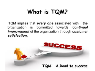 What is TQM?
 TQM implies that every one associated with the
organization is committed towards continual
improvement of the organization through customer
satisfaction.




                    TQM – A Road to success
 