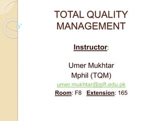 TOTAL QUALITY 
MANAGEMENT 
Instructor: 
Umer Mukhtar 
Mphil (TQM) 
umer.mukhtar@gift.edu.pk 
Room: F8 Extension: 165 
 