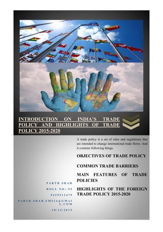 INTRODUCTION ON INDIA’S TRADE
POLICY AND HIGHLIGHTS OF TRADE
POLICY 2015-2020
P A R T H S H A H
R O L L N O : - 5 5
9 4 2 9 5 1 2 4 7 9
P A R T H . S H A H . F M S 1 4 @ G M A I
L . C O M
1 0 / 1 2 / 2 0 1 5
A trade policy is a set of rules and regulations that
are intended to change international trade flows. And
it contains following things.
OBJECTIVES OF TRADE POLICY
COMMON TRADE BARRIERS
MAIN FEATURES OF TRADE
POLICIES
HIGHLIGHTS OF THE FOREIGN
TRADE POLICY 2015-2020
 