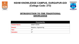 NSHM KNOWLEDGE CAMPUS, DURGAPUR-GOI
(College Code: 273)
INTRODUCTION TO THE TRADITIONAL
KNOWLEDGE
Presented By
Student Name: DEBJIT DOIRA
Branch: Robotics Engineering
Year: 3rd
Semester: 5th
 