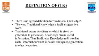 DEFINITION OF (TK)
 There is no agreed definition for "traditional knowledge".
 The word Traditional Knowledge is itself a suggestive
word.
 Traditional means hereditary or which is given by
generation to generation. Knowledge means useful
information, Thus Traditional Knowledge refers to that
useful information which is passes through one generation
to other generation.
 
