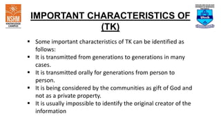 IMPORTANT CHARACTERISTICS OF
(TK)
 Some important characteristics of TK can be identified as
follows:
 It is transmitted from generations to generations in many
cases.
 It is transmitted orally for generations from person to
person.
 It is being considered by the communities as gift of God and
not as a private property.
 It is usually impossible to identify the original creator of the
information
 
