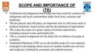 SCOPE AND IMPORTANCE OF
(TK)
 Traditional and indigenous knowledge has been used for centuries by
indigenous and local communities under local laws, customs and
traditions.
 TK has played, and still plays, an important role in vital areas such as
medical treatment, food security and the development of agriculture.
 TK is also the cause of a great variety of artistic expressions,
including musical works and handicrafts.
 •TK is a central component for the daily life of millions of people in
countries.
 Traditional Medicine (TM) serves the health needs of a vast majority
of people in developing where access to modern health care services
and medicine is limited by economic and cultural reasons.
 