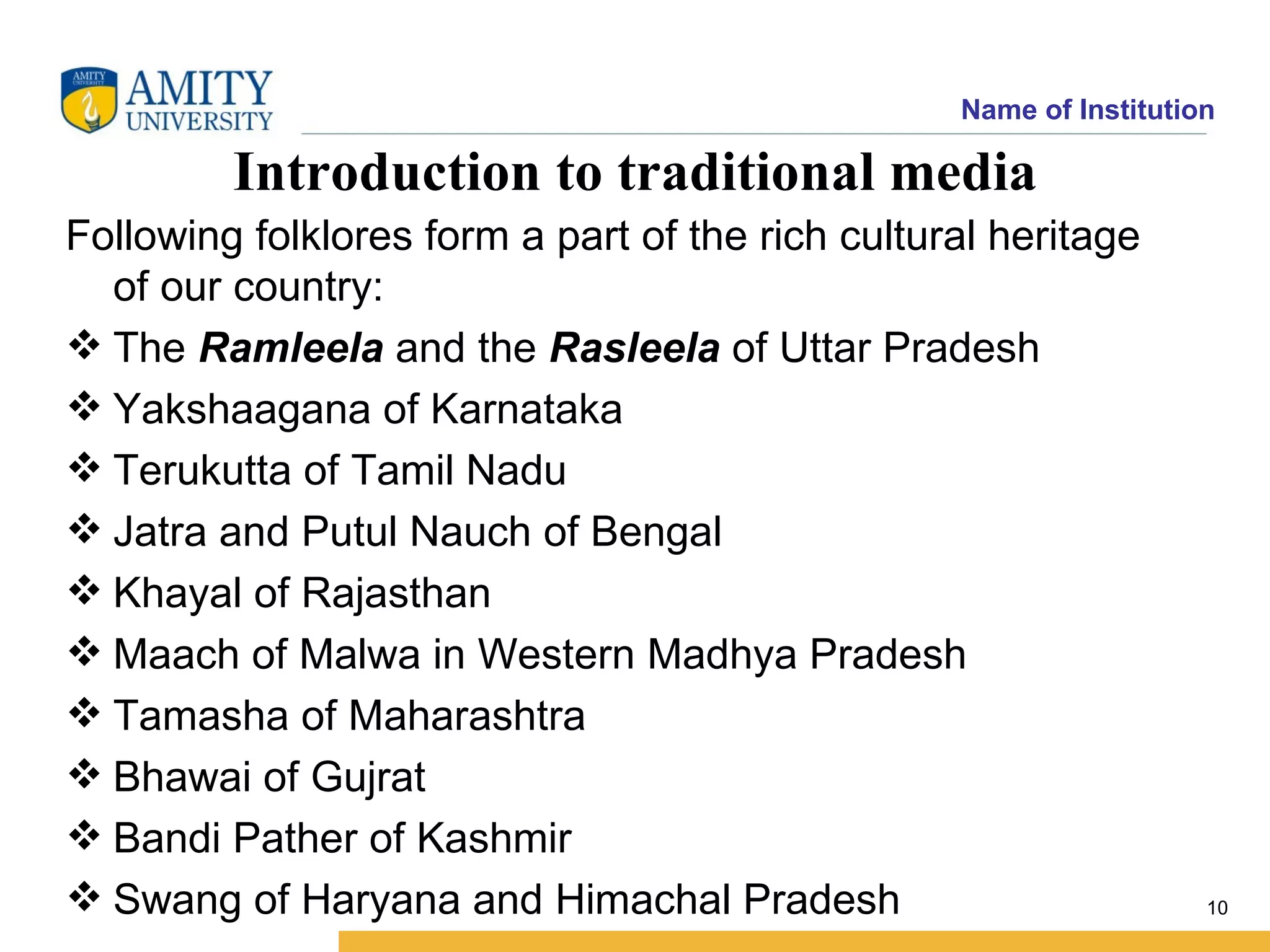 Name of Institution

         Introduction to traditional media
Following folklores form a part of the rich cultural heritage
  of our country:
 The Ramleela and the Rasleela of Uttar Pradesh
 Yakshaagana of Karnataka
 Terukutta of Tamil Nadu
 Jatra and Putul Nauch of Bengal
 Khayal of Rajasthan
 Maach of Malwa in Western Madhya Pradesh
 Tamasha of Maharashtra
 Bhawai of Gujrat
 Bandi Pather of Kashmir
 Swang of Haryana and Himachal Pradesh                             10
 