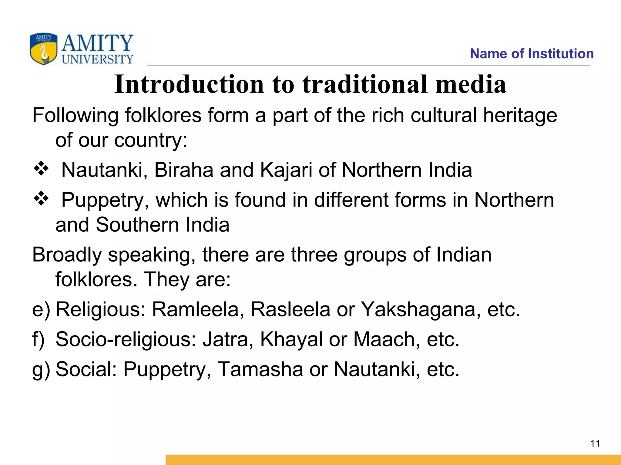 Name of Institution

         Introduction to traditional media
Following folklores form a part of the rich cultural heritage
   of our country:
 Nautanki, Biraha and Kajari of Northern India
 Puppetry, which is found in different forms in Northern
   and Southern India
Broadly speaking, there are three groups of Indian
   folklores. They are:
e) Religious: Ramleela, Rasleela or Yakshagana, etc.
f) Socio-religious: Jatra, Khayal or Maach, etc.
g) Social: Puppetry, Tamasha or Nautanki, etc.


                                                                    11
 