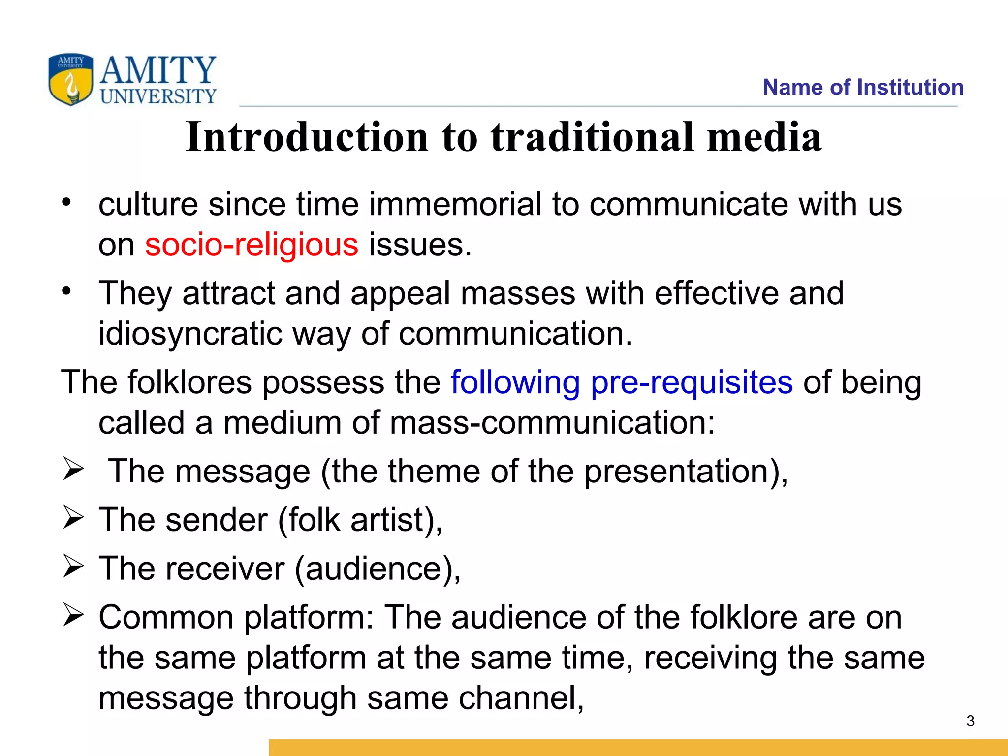 Name of Institution

        Introduction to traditional media
• culture since time immemorial to communicate with us
  on socio-religious issues.
• They attract and appeal masses with effective and
  idiosyncratic way of communication.
The folklores possess the following pre-requisites of being
  called a medium of mass-communication:
 The message (the theme of the presentation),
 The sender (folk artist),
 The receiver (audience),
 Common platform: The audience of the folklore are on
  the same platform at the same time, receiving the same
  message through same channel,
                                                                     3
 