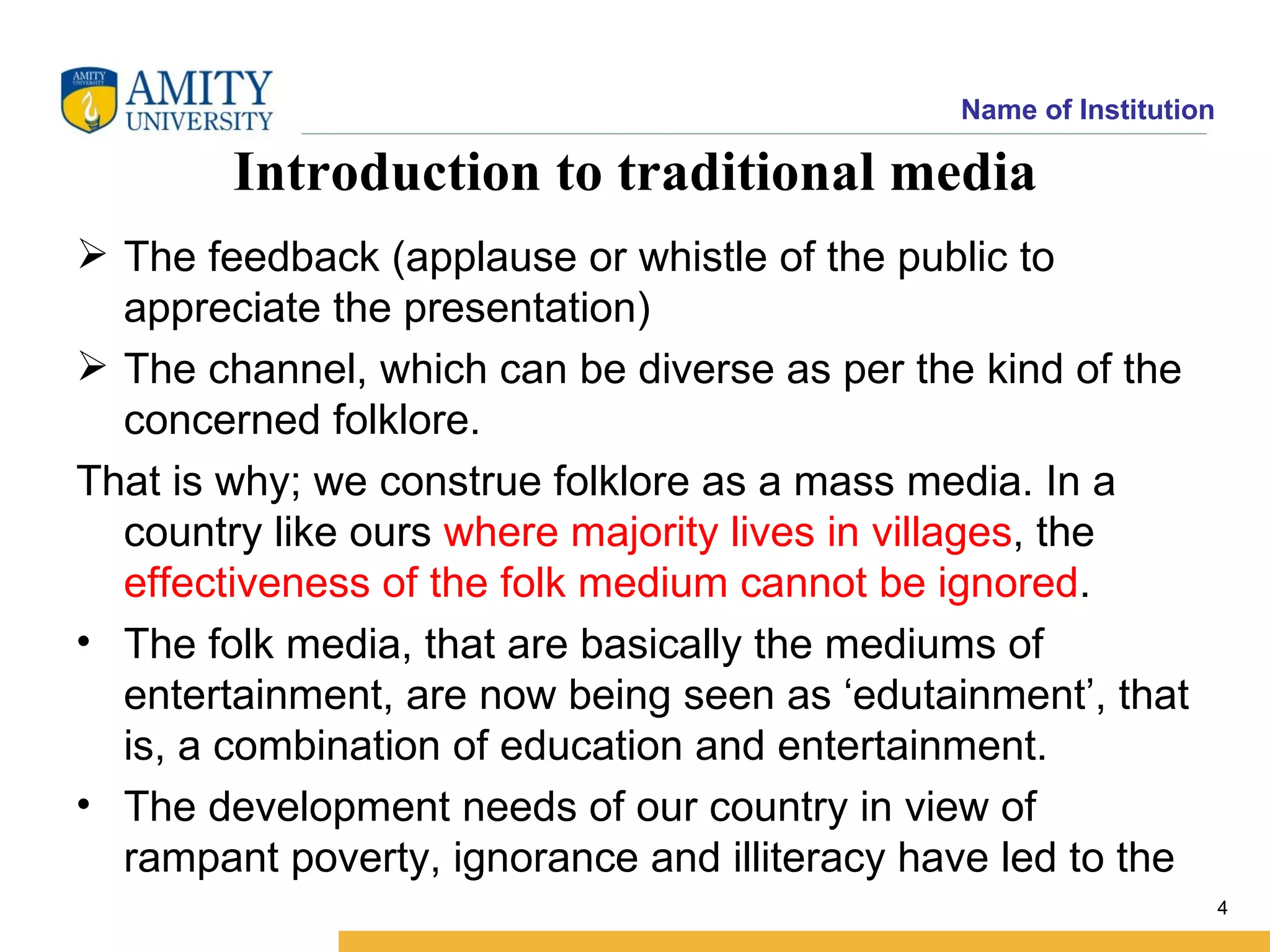 Name of Institution

        Introduction to traditional media
 The feedback (applause or whistle of the public to
  appreciate the presentation)
 The channel, which can be diverse as per the kind of the
  concerned folklore.
That is why; we construe folklore as a mass media. In a
  country like ours where majority lives in villages, the
  effectiveness of the folk medium cannot be ignored.
• The folk media, that are basically the mediums of
  entertainment, are now being seen as ‘edutainment’, that
  is, a combination of education and entertainment.
• The development needs of our country in view of
  rampant poverty, ignorance and illiteracy have led to the
                                                                    4
 
