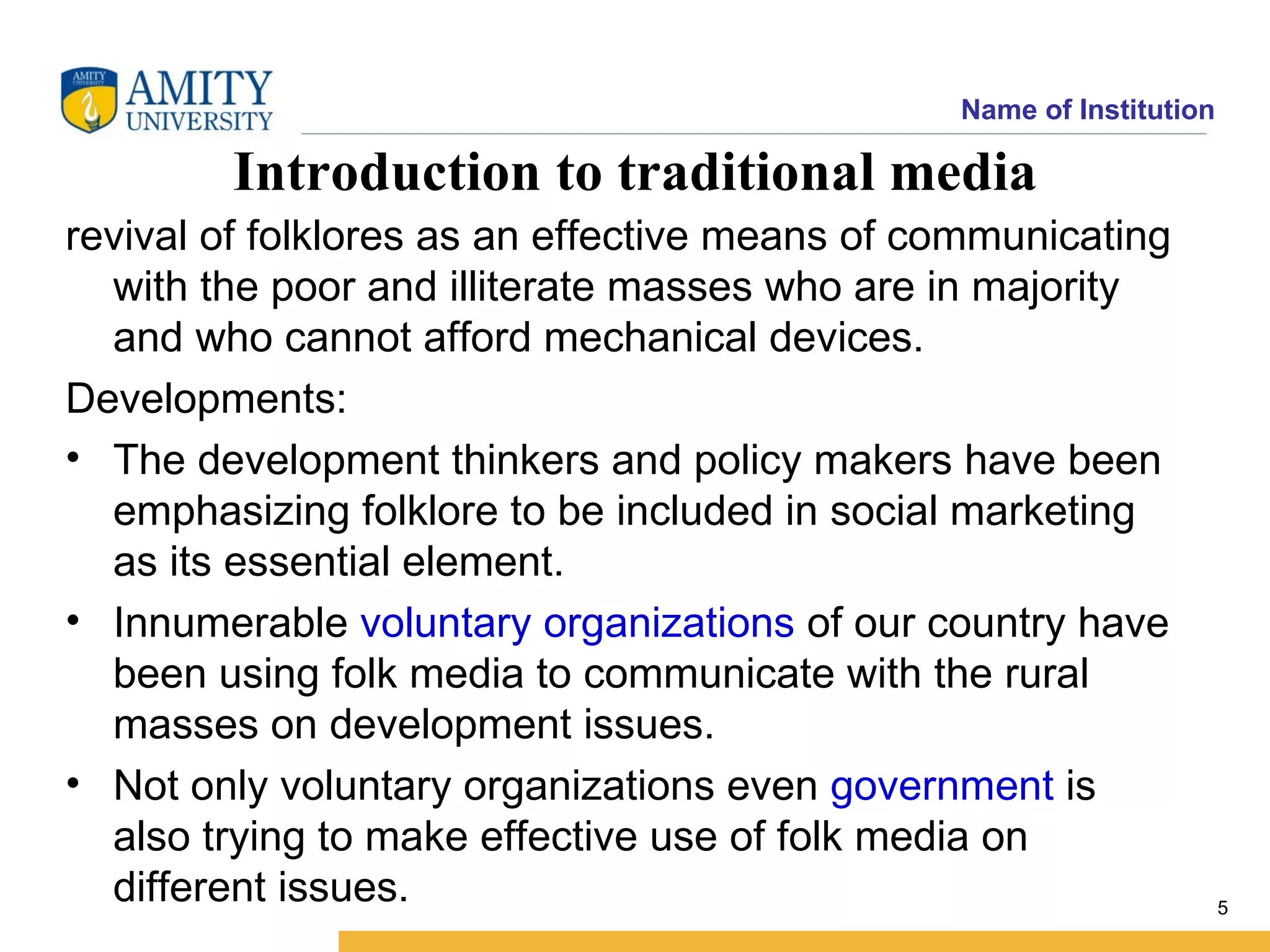 Name of Institution

        Introduction to traditional media
revival of folklores as an effective means of communicating
  with the poor and illiterate masses who are in majority
  and who cannot afford mechanical devices.
Developments:
• The development thinkers and policy makers have been
  emphasizing folklore to be included in social marketing
  as its essential element.
• Innumerable voluntary organizations of our country have
  been using folk media to communicate with the rural
  masses on development issues.
• Not only voluntary organizations even government is
  also trying to make effective use of folk media on
  different issues.                                                  5
 