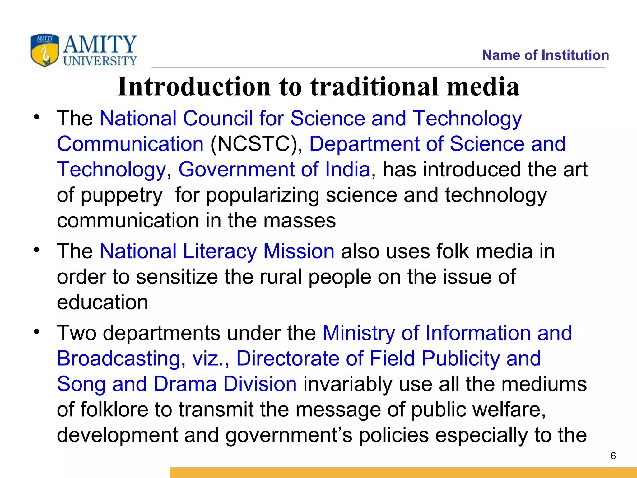 Name of Institution

        Introduction to traditional media
• The National Council for Science and Technology
  Communication (NCSTC), Department of Science and
  Technology, Government of India, has introduced the art
  of puppetry for popularizing science and technology
  communication in the masses
• The National Literacy Mission also uses folk media in
  order to sensitize the rural people on the issue of
  education
• Two departments under the Ministry of Information and
  Broadcasting, viz., Directorate of Field Publicity and
  Song and Drama Division invariably use all the mediums
  of folklore to transmit the message of public welfare,
  development and government’s policies especially to the
                                                                    6
 